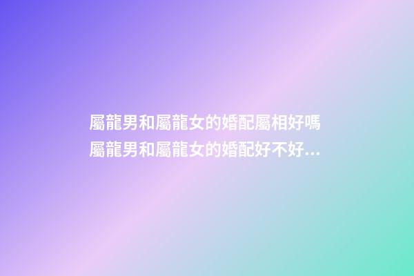 屬龍男和屬龍女的婚配屬相好嗎 屬龍男和屬龍女的婚配好不好，男屬龍和女屬龍配嗎-第1張-觀點-玄機派